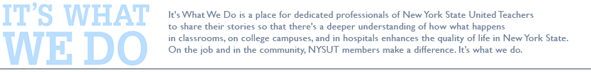 It's What We Do is a place for dedicated professionals of New York State United Teachers to share their stories so that there's a deeper understanding of how what happens in classrooms, on college campuses, and in hospitals enhances the quality of life in New York State. On the job and in the community, NYSUT members make a difference. It’s what we do.