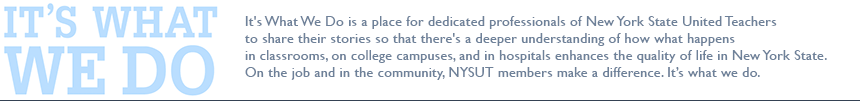 It's What We Do is a place for dedicated professionals of New York State United Teachers to share their stories so that there's a deeper understanding of how what happens in classrooms, on college campuses, and in hospitals enhances the quality of life in New York State. On the job and in the community, NYSUT members make a difference. It&rsquo;s what we do.